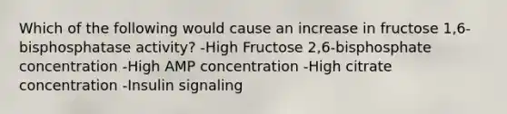 Which of the following would cause an increase in fructose 1,6-bisphosphatase activity? -High Fructose 2,6-bisphosphate concentration -High AMP concentration -High citrate concentration -Insulin signaling