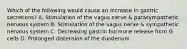 Which of the following would cause an increase in gastric secretions? A. Stimulation of the vagus nerve & parasympathetic nervous system B. Stimulation of the vagus nerve & sympathetic nervous system C. Decreasing gastrin hormone release from G cells D. Prolonged distension of the duodenum