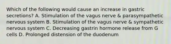 Which of the following would cause an increase in gastric secretions? A. Stimulation of the vagus nerve & parasympathetic nervous system B. Stimulation of the vagus nerve & sympathetic nervous system C. Decreasing gastrin hormone release from G cells D. Prolonged distension of the duodenum