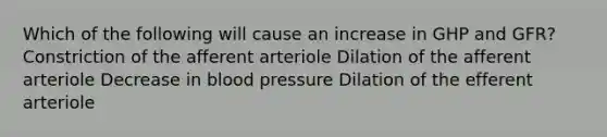 Which of the following will cause an increase in GHP and GFR? Constriction of the afferent arteriole Dilation of the afferent arteriole Decrease in <a href='https://www.questionai.com/knowledge/kD0HacyPBr-blood-pressure' class='anchor-knowledge'>blood pressure</a> Dilation of the efferent arteriole