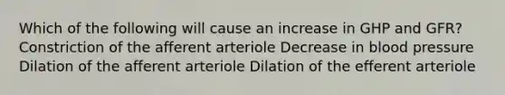 Which of the following will cause an increase in GHP and GFR? Constriction of the afferent arteriole Decrease in <a href='https://www.questionai.com/knowledge/kD0HacyPBr-blood-pressure' class='anchor-knowledge'>blood pressure</a> Dilation of the afferent arteriole Dilation of the efferent arteriole