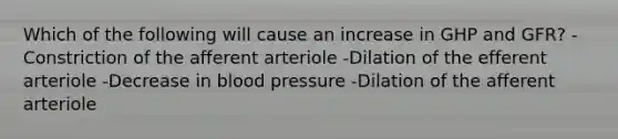 Which of the following will cause an increase in GHP and GFR? -Constriction of the afferent arteriole -Dilation of the efferent arteriole -Decrease in blood pressure -Dilation of the afferent arteriole