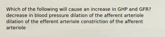 Which of the following will cause an increase in GHP and GFR? decrease in blood pressure dilation of the afferent arteriole dilation of the efferent arteriole constriction of the afferent arteriole