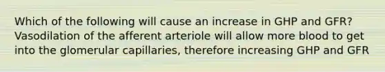 Which of the following will cause an increase in GHP and GFR? Vasodilation of the afferent arteriole will allow more blood to get into the glomerular capillaries, therefore increasing GHP and GFR