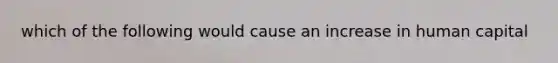 which of the following would cause an increase in human capital