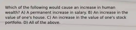 Which of the following would cause an increase in human wealth? A) A permanent increase in salary. B) An increase in the value of one's house. C) An increase in the value of one's stock portfolio. D) All of the above.