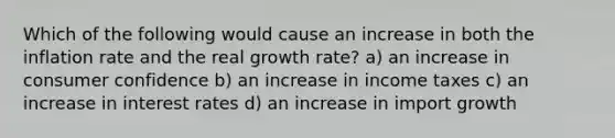 Which of the following would cause an increase in both the inflation rate and the real growth rate? a) an increase in consumer confidence b) an increase in income taxes c) an increase in interest rates d) an increase in import growth