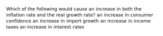 Which of the following would cause an increase in both the inflation rate and the real growth rate? an increase in consumer confidence an increase in import growth an increase in income taxes an increase in interest rates