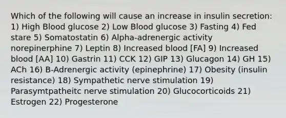 Which of the following will cause an increase in insulin secretion: 1) High Blood glucose 2) Low Blood glucose 3) Fasting 4) Fed stare 5) Somatostatin 6) Alpha-adrenergic activity norepinerphine 7) Leptin 8) Increased blood [FA] 9) Increased blood [AA] 10) Gastrin 11) CCK 12) GIP 13) Glucagon 14) GH 15) ACh 16) B-Adrenergic activity (epinephrine) 17) Obesity (insulin resistance) 18) Sympathetic nerve stimulation 19) Parasymtpatheitc nerve stimulation 20) Glucocorticoids 21) Estrogen 22) Progesterone