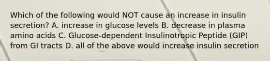 Which of the following would NOT cause an increase in insulin secretion? A. increase in glucose levels B. decrease in plasma amino acids C. Glucose‐dependent Insulinotropic Peptide (GIP) from GI tracts D. all of the above would increase insulin secretion