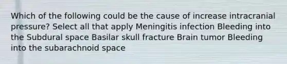 Which of the following could be the cause of increase intracranial pressure? Select all that apply Meningitis infection Bleeding into the Subdural space Basilar skull fracture Brain tumor Bleeding into the subarachnoid space