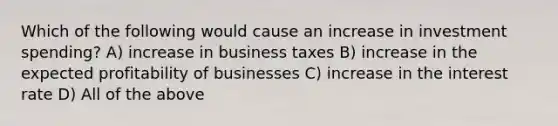 Which of the following would cause an increase in investment spending? A) increase in business taxes B) increase in the expected profitability of businesses C) increase in the interest rate D) All of the above