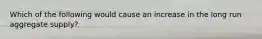 Which of the following would cause an increase in the long run aggregate supply?
