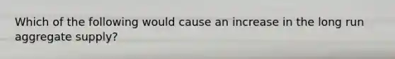 Which of the following would cause an increase in the long run aggregate supply?