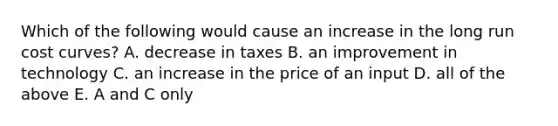 Which of the following would cause an increase in the long run cost curves? A. decrease in taxes B. an improvement in technology C. an increase in the price of an input D. all of the above E. A and C only