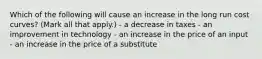 Which of the following will cause an increase in the long run cost curves? (Mark all that apply.) - a decrease in taxes - an improvement in technology - an increase in the price of an input - an increase in the price of a substitute