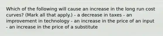 Which of the following will cause an increase in the long run cost curves? (Mark all that apply.) - a decrease in taxes - an improvement in technology - an increase in the price of an input - an increase in the price of a substitute