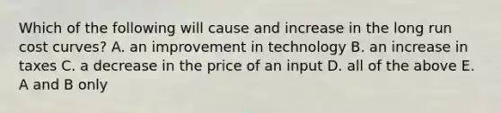 Which of the following will cause and increase in the long run cost curves? A. an improvement in technology B. an increase in taxes C. a decrease in the price of an input D. all of the above E. A and B only