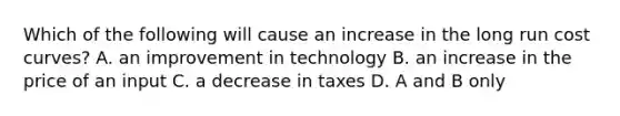 Which of the following will cause an increase in the long run cost curves? A. an improvement in technology B. an increase in the price of an input C. a decrease in taxes D. A and B only