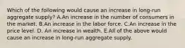 Which of the following would cause an increase in​ long-run aggregate​ supply? A.An increase in the number of consumers in the market. B.An increase in the labor force. C.An increase in the price level. D. An increase in wealth. E.All of the above would cause an increase in​ long-run aggregate supply.