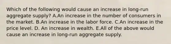 Which of the following would cause an increase in​ long-run aggregate​ supply? A.An increase in the number of consumers in the market. B.An increase in the labor force. C.An increase in the price level. D. An increase in wealth. E.All of the above would cause an increase in​ long-run aggregate supply.