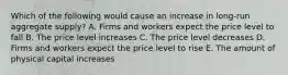 Which of the following would cause an increase in long-run aggregate supply? A. Firms and workers expect the price level to fall B. The price level increases C. The price level decreases D. Firms and workers expect the price level to rise E. The amount of physical capital increases