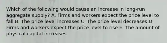 Which of the following would cause an increase in long-run aggregate supply? A. Firms and workers expect the price level to fall B. The price level increases C. The price level decreases D. Firms and workers expect the price level to rise E. The amount of physical capital increases