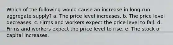 Which of the following would cause an increase in long-run aggregate supply? a. The price level increases. b. The price level decreases. c. Firms and workers expect the price level to fall. d. Firms and workers expect the price level to rise. e. The stock of capital increases.