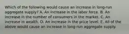 Which of the following would cause an increase in​ long-run aggregate​ supply? A. An increase in the labor force. B. An increase in the number of consumers in the market. C. An increase in wealth. D. An increase in the price level. E. All of the above would cause an increase in​ long-run aggregate supply.