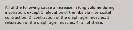 All of the following cause a increase in lung volume during inspiration, except 1- elevation of the ribs via intercostal contraction. 2- contraction of the diaphragm muscles. 3- relaxation of the diaphragm muscles. 4- all of these.