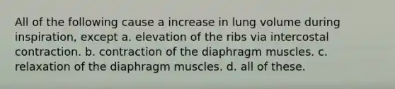 All of the following cause a increase in lung volume during inspiration, except a. elevation of the ribs via intercostal contraction. b. contraction of the diaphragm muscles. c. relaxation of the diaphragm muscles. d. all of these.