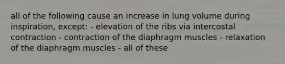 all of the following cause an increase in lung volume during inspiration, except: - elevation of the ribs via intercostal contraction - contraction of the diaphragm muscles - relaxation of the diaphragm muscles - all of these