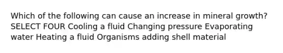 Which of the following can cause an increase in mineral growth? SELECT FOUR Cooling a fluid Changing pressure Evaporating water Heating a fluid Organisms adding shell material