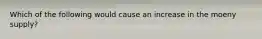 Which of the following would cause an increase in the moeny supply?