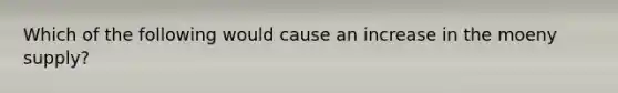 Which of the following would cause an increase in the moeny supply?