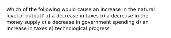 Which of the following would cause an increase in the natural level of output? a) a decrease in taxes b) a decrease in the money supply c) a decrease in government spending d) an increase in taxes e) technological progress