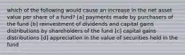 which of the following would cause an increase in the net asset value per share of a fund? [a] payments made by purchasers of the fund [b] reinvestment of dividends and capital gains distributions by shareholders of the fund [c] capital gains distributions [d] appreciation in the value of securities held in the fund