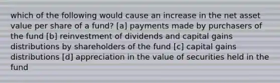 which of the following would cause an increase in the net asset value per share of a fund? [a] payments made by purchasers of the fund [b] reinvestment of dividends and capital gains distributions by shareholders of the fund [c] capital gains distributions [d] appreciation in the value of securities held in the fund