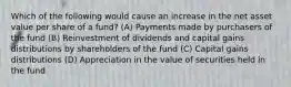 Which of the following would cause an increase in the net asset value per share of a fund? (A) Payments made by purchasers of the fund (B) Reinvestment of dividends and capital gains distributions by shareholders of the fund (C) Capital gains distributions (D) Appreciation in the value of securities held in the fund