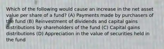 Which of the following would cause an increase in the net asset value per share of a fund? (A) Payments made by purchasers of the fund (B) Reinvestment of dividends and capital gains distributions by shareholders of the fund (C) Capital gains distributions (D) Appreciation in the value of securities held in the fund