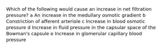 Which of the following would cause an increase in net filtration pressure? a An increase in the medullary osmotic gradient b Constriction of afferent arteriole c Increase in blood osmotic pressure d Increase in fluid pressure in the capsular space of the Bowman's capsule e Increase in glomerular capillary blood pressure