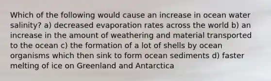 Which of the following would cause an increase in ocean water salinity? a) decreased evaporation rates across the world b) an increase in the amount of weathering and material transported to the ocean c) the formation of a lot of shells by ocean organisms which then sink to form ocean sediments d) faster melting of ice on Greenland and Antarctica