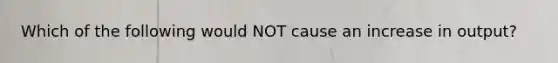 Which of the following would NOT cause an increase in output?