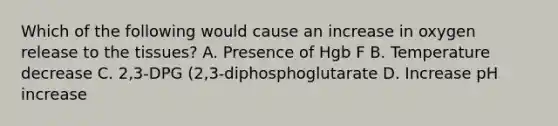 Which of the following would cause an increase in oxygen release to the tissues? A. Presence of Hgb F B. Temperature decrease C. 2,3-DPG (2,3-diphosphoglutarate D. Increase pH increase