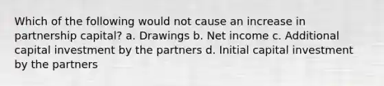 Which of the following would not cause an increase in partnership capital? a. Drawings b. Net income c. Additional capital investment by the partners d. Initial capital investment by the partners