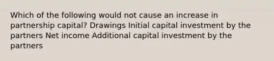 Which of the following would not cause an increase in partnership capital? Drawings Initial capital investment by the partners Net income Additional capital investment by the partners