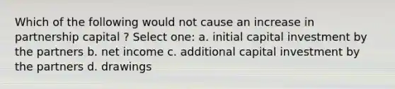 Which of the following would not cause an increase in partnership capital ? Select one: a. initial capital investment by the partners b. net income c. additional capital investment by the partners d. drawings