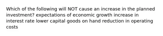 Which of the following will NOT cause an increase in the planned investment? expectations of economic growth increase in interest rate lower capital goods on hand reduction in operating costs