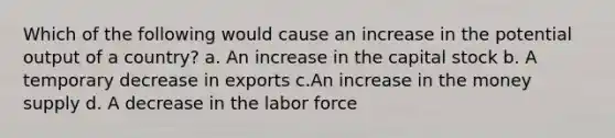 Which of the following would cause an increase in the potential output of a country? a. An increase in the capital stock b. A temporary decrease in exports c.An increase in the money supply d. A decrease in the labor force