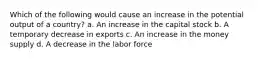 Which of the following would cause an increase in the potential output of a country? a. An increase in the capital stock b. A temporary decrease in exports c. An increase in the money supply d. A decrease in the labor force